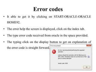 Error codes
• It able to get it by clicking on START-ORACLE-ORACLE
HOME92.
• The error help the screen is displayed, click on the index tab.
• The type error code received from oracle in the space provided.
• The typing click on the display button to get on explanation of
the error code is straight forward.
 