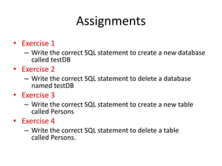 Assignments
• Exercise 1
– Write the correct SQL statement to create a new database
called testDB
• Exercise 2
– Write the correct SQL statement to delete a database
named testDB
• Exercise 3
– Write the correct SQL statement to create a new table
called Persons
• Exercise 4
– Write the correct SQL statement to delete a table
called Persons.
 