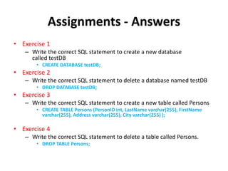 Assignments - Answers
• Exercise 1
– Write the correct SQL statement to create a new database
called testDB
• CREATE DATABASE testDB;
• Exercise 2
– Write the correct SQL statement to delete a database named testDB
• DROP DATABASE testDB;
• Exercise 3
– Write the correct SQL statement to create a new table called Persons
• CREATE TABLE Persons (PersonID int, LastName varchar(255), FirstName
varchar(255), Address varchar(255), City varchar(255) );
• Exercise 4
– Write the correct SQL statement to delete a table called Persons.
• DROP TABLE Persons;
 
