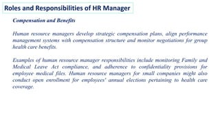 Roles and Responsibilities of HR Manager
Compensation and Benefits
Human resource managers develop strategic compensation plans, align performance
management systems with compensation structure and monitor negotiations for group
health care benefits.
Examples of human resource manager responsibilities include monitoring Family and
Medical Leave Act compliance, and adherence to confidentiality provisions for
employee medical files. Human resource managers for small companies might also
conduct open enrollment for employees' annual elections pertaining to health care
coverage.
 