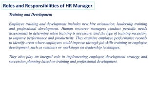 Roles and Responsibilities of HR Manager
Training and Development
Employee training and development includes new hire orientation, leadership training
and professional development. Human resource managers conduct periodic needs
assessments to determine when training is necessary, and the type of training necessary
to improve performance and productivity. They examine employee performance records
to identify areas where employees could improve through job skills training or employee
development, such as seminars or workshops on leadership techniques.
They also play an integral role in implementing employee development strategy and
succession planning based on training and professional development.
 