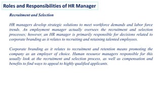 Roles and Responsibilities of HR Manager
Recruitment and Selection
HR managers develop strategic solutions to meet workforce demands and labor force
trends. An employment manager actually oversees the recruitment and selection
processes; however, an HR manager is primarily responsible for decisions related to
corporate branding as it relates to recruiting and retaining talented employees.
Corporate branding as it relates to recruitment and retention means promoting the
company as an employer of choice. Human resource managers responsible for this
usually look at the recruitment and selection process, as well as compensation and
benefits to find ways to appeal to highly qualified applicants.
 