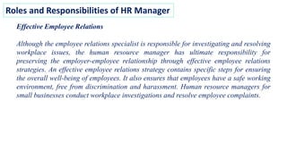 Roles and Responsibilities of HR Manager
Effective Employee Relations
Although the employee relations specialist is responsible for investigating and resolving
workplace issues, the human resource manager has ultimate responsibility for
preserving the employer-employee relationship through effective employee relations
strategies. An effective employee relations strategy contains specific steps for ensuring
the overall well-being of employees. It also ensures that employees have a safe working
environment, free from discrimination and harassment. Human resource managers for
small businesses conduct workplace investigations and resolve employee complaints.
 