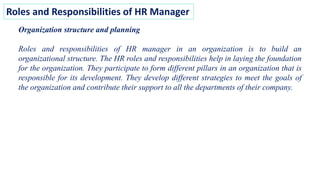 Roles and Responsibilities of HR Manager
Organization structure and planning
Roles and responsibilities of HR manager in an organization is to build an
organizational structure. The HR roles and responsibilities help in laying the foundation
for the organization. They participate to form different pillars in an organization that is
responsible for its development. They develop different strategies to meet the goals of
the organization and contribute their support to all the departments of their company.
 