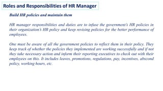 Roles and Responsibilities of HR Manager
Build HR policies and maintain them
HR manager responsibilities and duties are to infuse the government’s HR policies in
their organization’s HR policy and keep revising policies for the better performance of
employees.
One must be aware of all the government policies to reflect them in their policy. They
keep track of whether the policies they implemented are working successfully and if not
they take necessary action and inform their reporting executives to check out with their
employees on this. It includes leaves, promotions, regulations, pay, incentives, abscond
policy, working hours, etc.
 