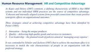 Human Resource Management HR and Competitive Advantage
As Kepes and Delery (2007) comment, a defining characteristic of HRM is that HRM
systems and not individual HRM practices are the source of competitive advantage.
‘Coherent and internally aligned systems form powerful connections that create positive
synergistic effects on organizational outcomes.’
Three strategies aimed at achieving competitive advantage have been identified by
Porter (1985):
1. Innovation – being the unique producer.
2. Quality – delivering high quality goods and services to customers.
3. Cost leadership – the planned result of policies aimed at ‘managing away expense’.
It was contended by Schuler and Jackson (1987) that to achieve the maximum effect it is
necessary to match the role characteristics of people in an organization with the
preferred strategy.
 