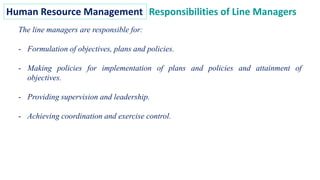 Human Resource Management Responsibilities of Line Managers
The line managers are responsible for:
- Formulation of objectives, plans and policies.
- Making policies for implementation of plans and policies and attainment of
objectives.
- Providing supervision and leadership.
- Achieving coordination and exercise control.
 