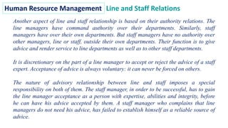 Human Resource Management Line and Staff Relations
Another aspect of line and staff relationship is based on their authority relations. The
line managers have command authority over their departments. Similarly, staff
managers have over their own departments. But staff managers have no authority over
other managers, line or staff, outside their own departments. Their function is to give
advice and render service to line departments as well as to other staff departments.
It is discretionary on the part of a line manager to accept or reject the advice of a staff
expert. Acceptance of advice is always voluntary: it can never be forced on others.
The nature of advisory relationship between line and staff imposes a special
responsibility on both of them. The staff manager, in order to be successful, has to gain
the line manager acceptance as a person with expertise, abilities and integrity, before
he can have his advice accepted by them. A staff manager who complains that line
managers do not need his advice, has failed to establish himself as a reliable source of
advice.
 