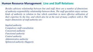 Human Resource Management Line and Staff Relations
Besides advisory relationship between line and staff, there are a number of dimensions
of authority-responsibility relationship between them. The staff specialists enjoy various
kinds of authority in relation to line which contribute to more effective utilization of
their expertise by the line, and which also lie at the root of many conflicts with it. The
major dimensions of staff authority are:
Implied authority
Compulsory staff consultation
Concurrent authority
Functional authority
Control authority
Administrative authority
Splintered authority (Support).
 