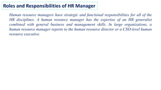 Roles and Responsibilities of HR Manager
Human resource managers have strategic and functional responsibilities for all of the
HR disciplines. A human resource manager has the expertise of an HR generalist
combined with general business and management skills. In large organizations, a
human resource manager reports to the human resource director or a CXO-level human
resource executive.
 