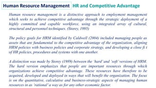 Human Resource Management HR and Competitive Advantage
Human resource management is a distinctive approach to employment management
which seeks to achieve competitive advantage through the strategic deployment of a
highly committed and capable workforce, using an integrated array of cultural,
structural and personnel techniques. (Storey, 1995)
The policy goals for HRM identified by Caldwell (2004) included managing people as
assets that are fundamental to the competitive advantage of the organization, aligning
HRM policies with business policies and corporate strategy, and developing a close fi t
of HR policies, procedures and systems with one another.
A distinction was made by Storey (1989) between the ‘hard’ and ‘soft’ versions of HRM.
The hard version emphasizes that people are important resources through which
organizations achieve competitive advantage. These resources have therefore to be
acquired, developed and deployed in ways that will benefit the organization. The focus
is on the quantitative, calculative and business-strategic aspects of managing human
resources in as ‘rational’a way as for any other economic factor.
 
