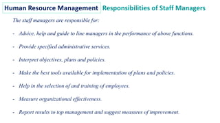 Human Resource Management Responsibilities of Staff Managers
The staff managers are responsible for:
- Advice, help and guide to line managers in the performance of above functions.
- Provide specified administrative services.
- Interpret objectives, plans and policies.
- Make the best tools available for implementation of plans and policies.
- Help in the selection of and training of employees.
- Measure organizational effectiveness.
- Report results to top management and suggest measures of improvement.
 