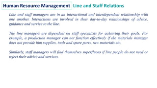 Human Resource Management Line and Staff Relations
Line and staff managers are in an interactional and interdependent relationship with
one another. Interactions are involved in their day-to-day relationships of advice,
guidance and service to the line.
The line managers are dependent on staff specialists for achieving their goals. For
example, a production manager can not function effectively if the materials manager
does not provide him supplies, tools and spare parts, raw materials etc.
Similarly, staff managers will find themselves superfluous if line people do not need or
reject their advice and services.
 