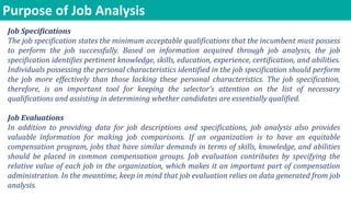 Purpose of Job Analysis
Job Specifications
The job specification states the minimum acceptable qualifications that the incumbent must possess
to perform the job successfully. Based on information acquired through job analysis, the job
specification identifies pertinent knowledge, skills, education, experience, certification, and abilities.
Individuals possessing the personal characteristics identified in the job specification should perform
the job more effectively than those lacking these personal characteristics. The job specification,
therefore, is an important tool for keeping the selector’s attention on the list of necessary
qualifications and assisting in determining whether candidates are essentially qualified.
Job Evaluations
In addition to providing data for job descriptions and specifications, job analysis also provides
valuable information for making job comparisons. If an organization is to have an equitable
compensation program, jobs that have similar demands in terms of skills, knowledge, and abilities
should be placed in common compensation groups. Job evaluation contributes by specifying the
relative value of each job in the organization, which makes it an important part of compensation
administration. In the meantime, keep in mind that job evaluation relies on data generated from job
analysis.
 