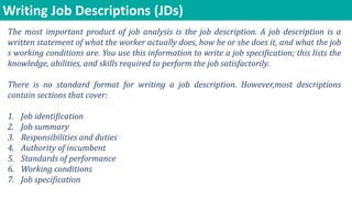 Writing Job Descriptions (JDs)
The most important product of job analysis is the job description. A job description is a
written statement of what the worker actually does, how he or she does it, and what the job
s working conditions are. You use this information to write a job specification; this lists the
knowledge, abilities, and skills required to perform the job satisfactorily.
There is no standard format for writing a job description. However,most descriptions
contain sections that cover:
1. Job identification
2. Job summary
3. Responsibilities and duties
4. Authority of incumbent
5. Standards of performance
6. Working conditions
7. Job specification
 