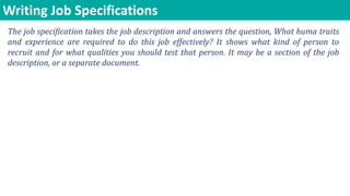 Writing Job Specifications
The job specification takes the job description and answers the question, What huma traits
and experience are required to do this job effectively? It shows what kind of person to
recruit and for what qualities you should test that person. It may be a section of the job
description, or a separate document.
 
