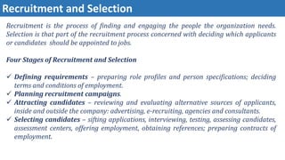 Recruitment and Selection
Recruitment is the process of finding and engaging the people the organization needs.
Selection is that part of the recruitment process concerned with deciding which applicants
or candidates should be appointed to jobs.
Four Stages of Recruitment and Selection
 Defining requirements – preparing role profiles and person specifications; deciding
terms and conditions of employment.
 Planning recruitment campaigns.
 Attracting candidates – reviewing and evaluating alternative sources of applicants,
inside and outside the company: advertising, e-recruiting, agencies and consultants.
 Selecting candidates – sifting applications, interviewing, testing, assessing candidates,
assessment centers, offering employment, obtaining references; preparing contracts of
employment.
 