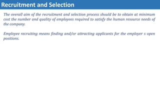 Recruitment and Selection
The overall aim of the recruitment and selection process should be to obtain at minimum
cost the number and quality of employees required to satisfy the human resource needs of
the company.
Employee recruiting means finding and/or attracting applicants for the employer s open
positions.
 