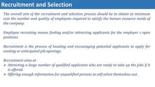 Recruitment and Selection
The overall aim of the recruitment and selection process should be to obtain at minimum
cost the number and quality of employees required to satisfy the human resource needs of
the company.
Employee recruiting means finding and/or attracting applicants for the employer s open
positions.
Recruitment is the process of locating and encouraging potential applicants to apply for
existing or anticipated job openings.
Recruitment aims at
 Attracting a large number of qualified applicants who are ready to take up the jobs if it
is offered.
 Offering enough information for unqualified persons to self-select themselves out.
 