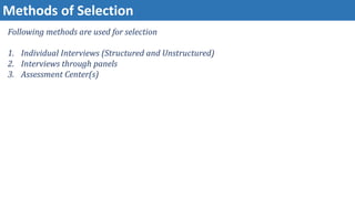 Methods of Selection
Following methods are used for selection
1. Individual Interviews (Structured and Unstructured)
2. Interviews through panels
3. Assessment Center(s)
 