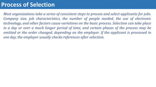 Process of Selection
Most organizations take a series of consistent steps to process and select applicants for jobs.
Company size, job characteristics, the number of people needed, the use of electronic
technology, and other factors cause variations on the basic process. Selection can take place
in a day or over a much longer period of time, and certain phases of the process may be
omitted or the order changed, depending on the employer. If the applicant is processed in
one day, the employer usually checks references after selection.
 