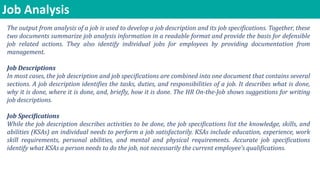 Job Analysis
The output from analysis of a job is used to develop a job description and its job specifications. Together, these
two documents summarize job analysis information in a readable format and provide the basis for defensible
job related actions. They also identify individual jobs for employees by providing documentation from
management.
Job Descriptions
In most cases, the job description and job specifications are combined into one document that contains several
sections. A job description identifies the tasks, duties, and responsibilities of a job. It describes what is done,
why it is done, where it is done, and, briefly, how it is done. The HR On-the-Job shows suggestions for writing
job descriptions.
Job Specifications
While the job description describes activities to be done, the job specifications list the knowledge, skills, and
abilities (KSAs) an individual needs to perform a job satisfactorily. KSAs include education, experience, work
skill requirements, personal abilities, and mental and physical requirements. Accurate job specifications
identify what KSAs a person needs to do the job, not necessarily the current employee’s qualifications.
 