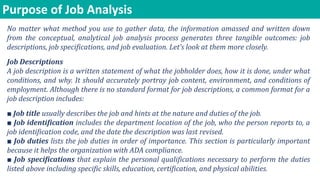 Purpose of Job Analysis
No matter what method you use to gather data, the information amassed and written down
from the conceptual, analytical job analysis process generates three tangible outcomes: job
descriptions, job specifications, and job evaluation. Let’s look at them more closely.
Job Descriptions
A job description is a written statement of what the jobholder does, how it is done, under what
conditions, and why. It should accurately portray job content, environment, and conditions of
employment. Although there is no standard format for job descriptions, a common format for a
job description includes:
■ Job title usually describes the job and hints at the nature and duties of the job.
■ Job identification includes the department location of the job, who the person reports to, a
job identification code, and the date the description was last revised.
■ Job duties lists the job duties in order of importance. This section is particularly important
because it helps the organization with ADA compliance.
■ Job specifications that explain the personal qualifications necessary to perform the duties
listed above including specific skills, education, certification, and physical abilities.
 