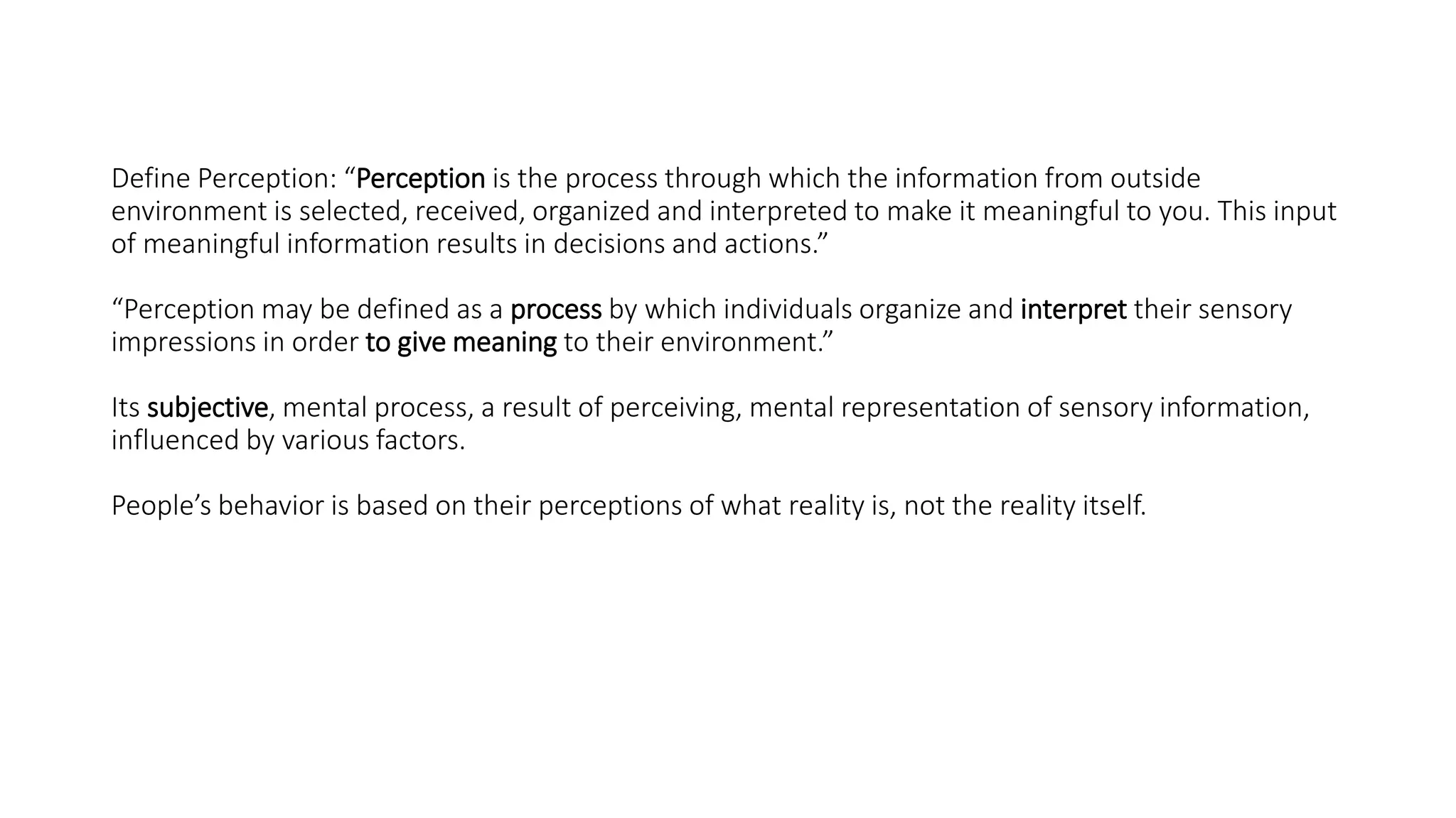 Define Perception: “Perception is the process through which the information from outside
environment is selected, received, organized and interpreted to make it meaningful to you. This input
of meaningful information results in decisions and actions.”
“Perception may be defined as a process by which individuals organize and interpret their sensory
impressions in order to give meaning to their environment.”
Its subjective, mental process, a result of perceiving, mental representation of sensory information,
influenced by various factors.
People’s behavior is based on their perceptions of what reality is, not the reality itself.
 