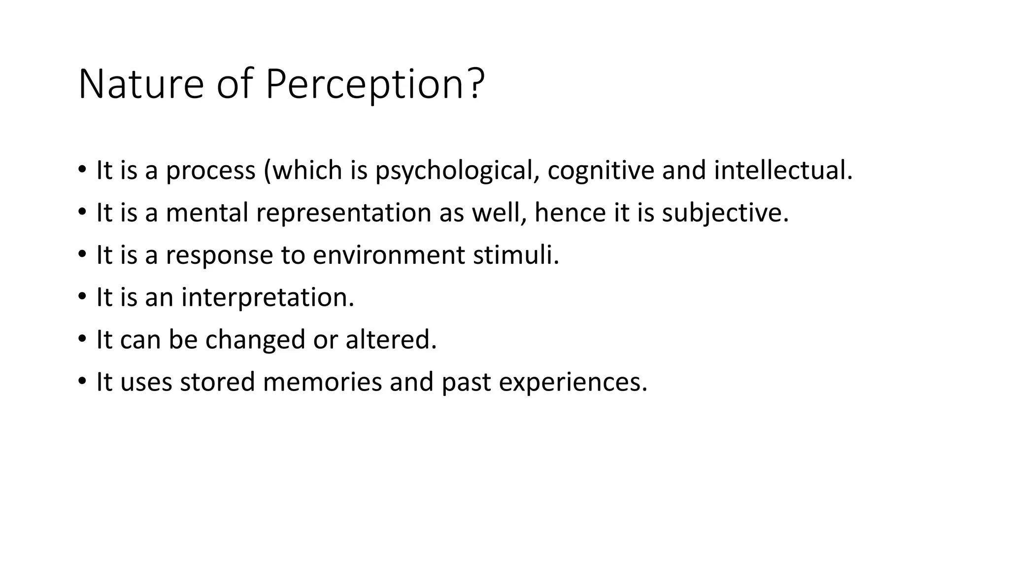 Nature of Perception?
• It is a process (which is psychological, cognitive and intellectual.
• It is a mental representation as well, hence it is subjective.
• It is a response to environment stimuli.
• It is an interpretation.
• It can be changed or altered.
• It uses stored memories and past experiences.
 