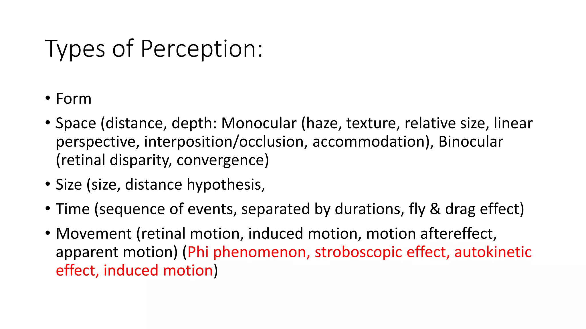 Types of Perception:
• Form
• Space (distance, depth: Monocular (haze, texture, relative size, linear
perspective, interposition/occlusion, accommodation), Binocular
(retinal disparity, convergence)
• Size (size, distance hypothesis,
• Time (sequence of events, separated by durations, fly & drag effect)
• Movement (retinal motion, induced motion, motion aftereffect,
apparent motion) (Phi phenomenon, stroboscopic effect, autokinetic
effect, induced motion)
 