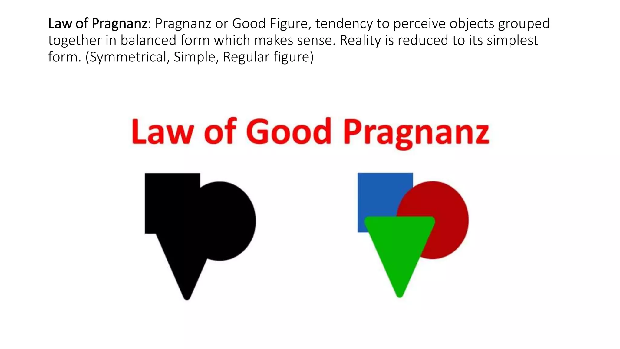 Law of Pragnanz: Pragnanz or Good Figure, tendency to perceive objects grouped
together in balanced form which makes sense. Reality is reduced to its simplest
form. (Symmetrical, Simple, Regular figure)
 
