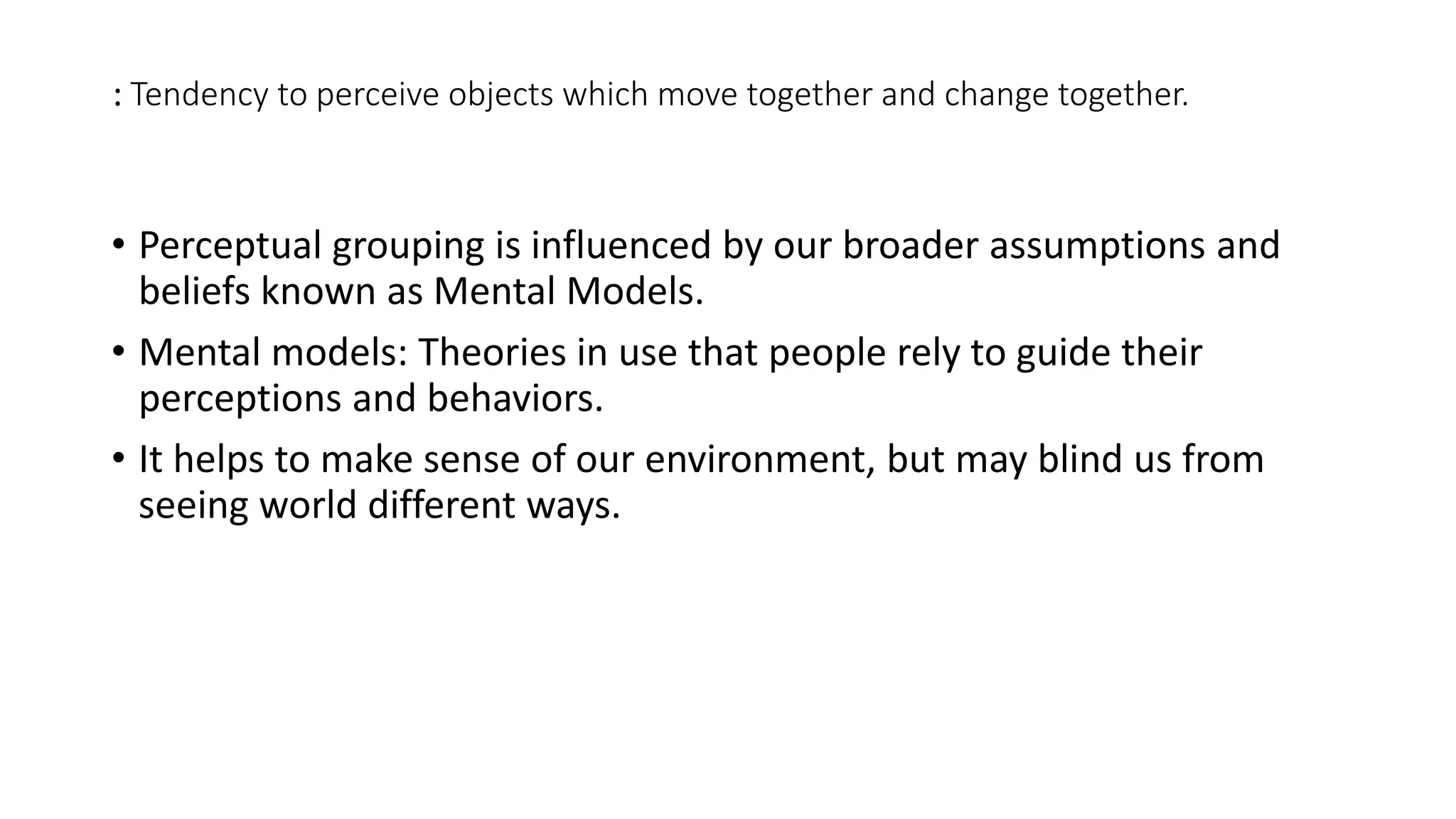 : Tendency to perceive objects which move together and change together.
• Perceptual grouping is influenced by our broader assumptions and
beliefs known as Mental Models.
• Mental models: Theories in use that people rely to guide their
perceptions and behaviors.
• It helps to make sense of our environment, but may blind us from
seeing world different ways.
 