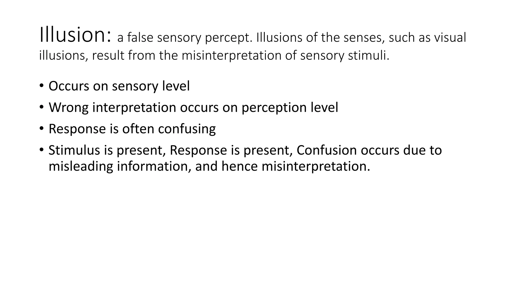 Illusion: a false sensory percept. Illusions of the senses, such as visual
illusions, result from the misinterpretation of sensory stimuli.
• Occurs on sensory level
• Wrong interpretation occurs on perception level
• Response is often confusing
• Stimulus is present, Response is present, Confusion occurs due to
misleading information, and hence misinterpretation.
 