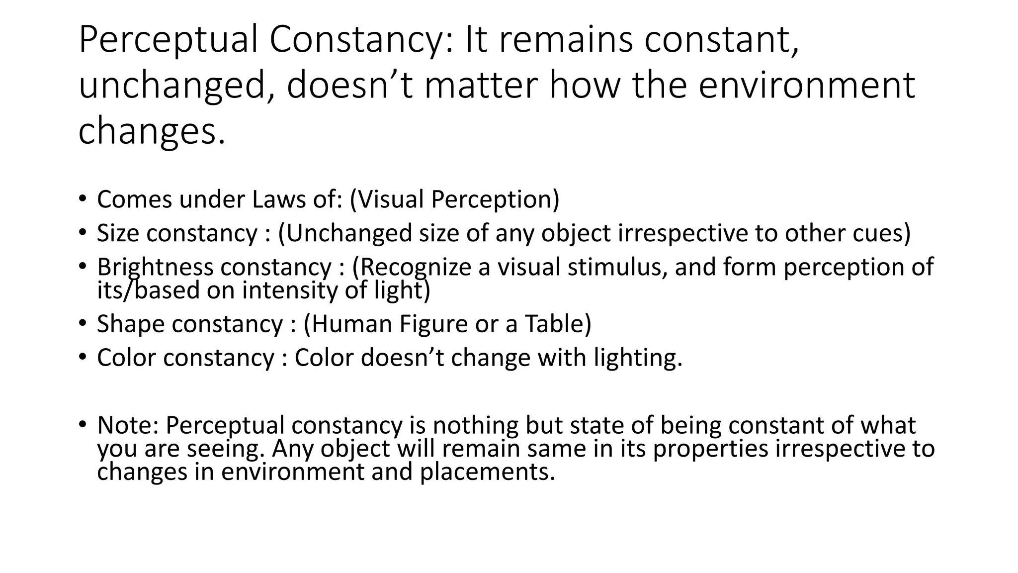 Perceptual Constancy: It remains constant,
unchanged, doesn’t matter how the environment
changes.
• Comes under Laws of: (Visual Perception)
• Size constancy : (Unchanged size of any object irrespective to other cues)
• Brightness constancy : (Recognize a visual stimulus, and form perception of
its/based on intensity of light)
• Shape constancy : (Human Figure or a Table)
• Color constancy : Color doesn’t change with lighting.
• Note: Perceptual constancy is nothing but state of being constant of what
you are seeing. Any object will remain same in its properties irrespective to
changes in environment and placements.
 