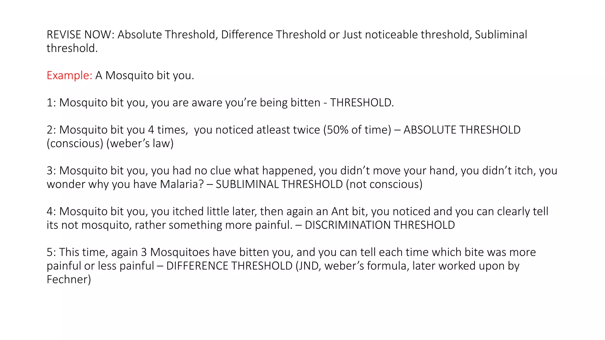 REVISE NOW: Absolute Threshold, Difference Threshold or Just noticeable threshold, Subliminal
threshold.
Example: A Mosquito bit you.
1: Mosquito bit you, you are aware you’re being bitten - THRESHOLD.
2: Mosquito bit you 4 times, you noticed atleast twice (50% of time) – ABSOLUTE THRESHOLD
(conscious) (weber’s law)
3: Mosquito bit you, you had no clue what happened, you didn’t move your hand, you didn’t itch, you
wonder why you have Malaria? – SUBLIMINAL THRESHOLD (not conscious)
4: Mosquito bit you, you itched little later, then again an Ant bit, you noticed and you can clearly tell
its not mosquito, rather something more painful. – DISCRIMINATION THRESHOLD
5: This time, again 3 Mosquitoes have bitten you, and you can tell each time which bite was more
painful or less painful – DIFFERENCE THRESHOLD (JND, weber’s formula, later worked upon by
Fechner)
 