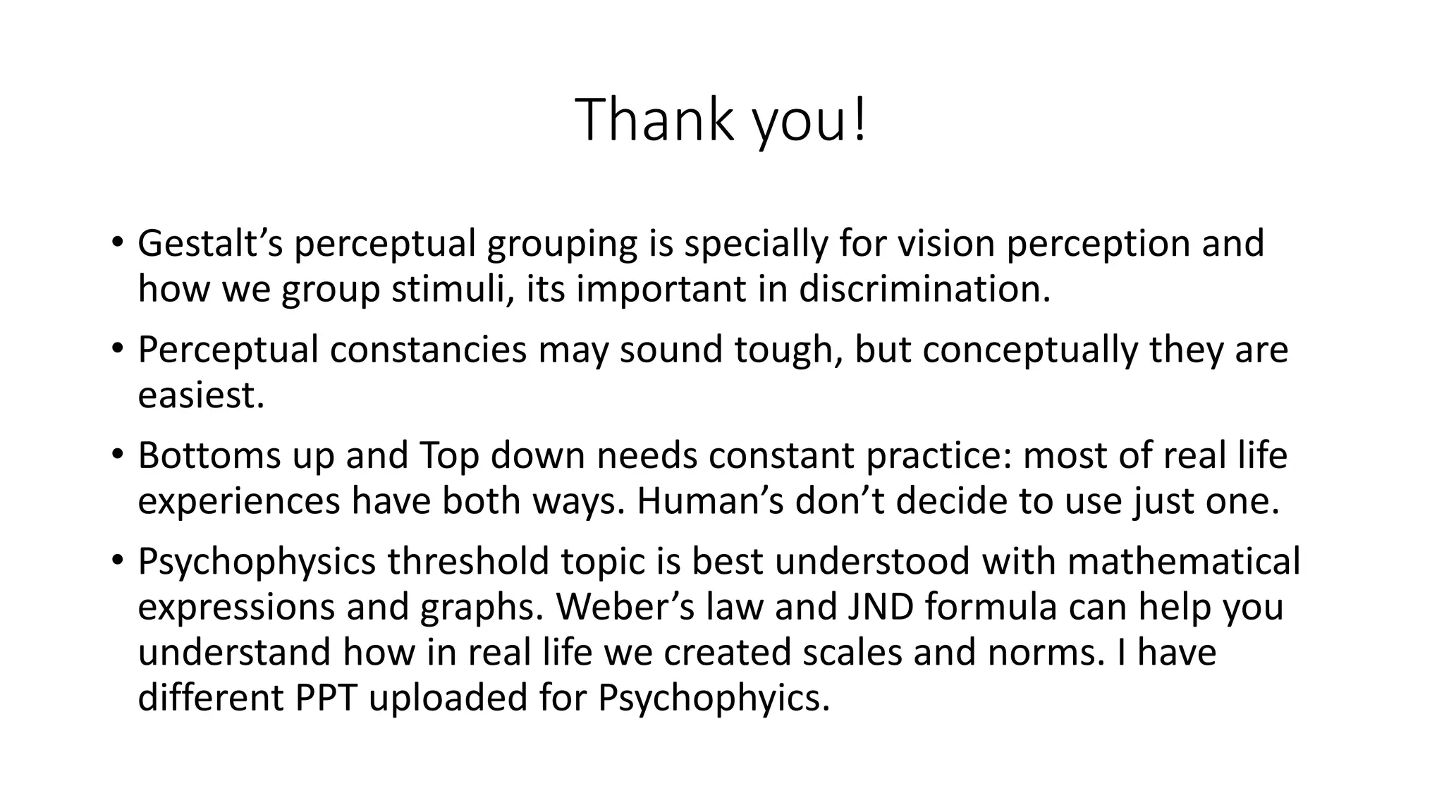 Thank you!
• Gestalt’s perceptual grouping is specially for vision perception and
how we group stimuli, its important in discrimination.
• Perceptual constancies may sound tough, but conceptually they are
easiest.
• Bottoms up and Top down needs constant practice: most of real life
experiences have both ways. Human’s don’t decide to use just one.
• Psychophysics threshold topic is best understood with mathematical
expressions and graphs. Weber’s law and JND formula can help you
understand how in real life we created scales and norms. I have
different PPT uploaded for Psychophyics.
 