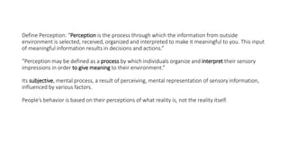 Define Perception: “Perception is the process through which the information from outside
environment is selected, received, organized and interpreted to make it meaningful to you. This input
of meaningful information results in decisions and actions.”
“Perception may be defined as a process by which individuals organize and interpret their sensory
impressions in order to give meaning to their environment.”
Its subjective, mental process, a result of perceiving, mental representation of sensory information,
influenced by various factors.
People’s behavior is based on their perceptions of what reality is, not the reality itself.
 