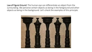 Law of Figure Ground: The human eye can differentiate an object from the
surrounding. We perceive certain objects as being in the foreground and other
objects as being in the background. Let’s check the examples of this principle.
 