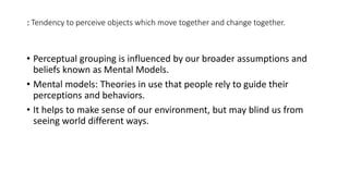 : Tendency to perceive objects which move together and change together.
• Perceptual grouping is influenced by our broader assumptions and
beliefs known as Mental Models.
• Mental models: Theories in use that people rely to guide their
perceptions and behaviors.
• It helps to make sense of our environment, but may blind us from
seeing world different ways.
 