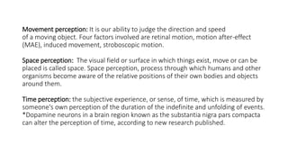 Movement perception: It is our ability to judge the direction and speed
of a moving object. Four factors involved are retinal motion, motion after-effect
(MAE), induced movement, stroboscopic motion.
Space perception: The visual field or surface in which things exist, move or can be
placed is called space. Space perception, process through which humans and other
organisms become aware of the relative positions of their own bodies and objects
around them.
Time perception: the subjective experience, or sense, of time, which is measured by
someone's own perception of the duration of the indefinite and unfolding of events.
*Dopamine neurons in a brain region known as the substantia nigra pars compacta
can alter the perception of time, according to new research published.
 