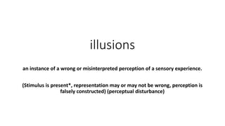 illusions
an instance of a wrong or misinterpreted perception of a sensory experience.
(Stimulus is present*, representation may or may not be wrong, perception is
falsely constructed) (perceptual disturbance)
 