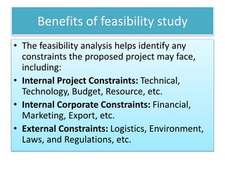 Benefits of feasibility study
• The feasibility analysis helps identify any
constraints the proposed project may face,
including:
• Internal Project Constraints: Technical,
Technology, Budget, Resource, etc.
• Internal Corporate Constraints: Financial,
Marketing, Export, etc.
• External Constraints: Logistics, Environment,
Laws, and Regulations, etc.
 