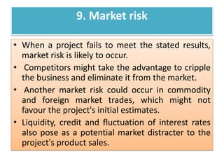 9. Market risk
• When a project fails to meet the stated results,
market risk is likely to occur.
• Competitors might take the advantage to cripple
the business and eliminate it from the market.
• Another market risk could occur in commodity
and foreign market trades, which might not
favour the project's initial estimates.
• Liquidity, credit and fluctuation of interest rates
also pose as a potential market distracter to the
project's product sales.
 