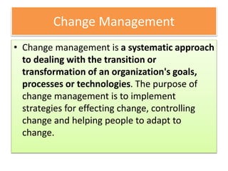 Change Management
• Change management is a systematic approach
to dealing with the transition or
transformation of an organization's goals,
processes or technologies. The purpose of
change management is to implement
strategies for effecting change, controlling
change and helping people to adapt to
change.
 