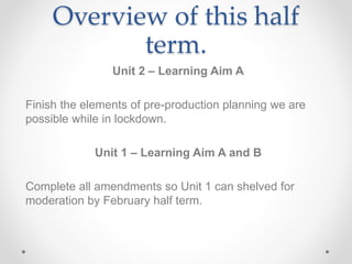 Overview of this half
term.
Unit 2 – Learning Aim A
Finish the elements of pre-production planning we are
possible while in lockdown.
Unit 1 – Learning Aim A and B
Complete all amendments so Unit 1 can shelved for
moderation by February half term.
 