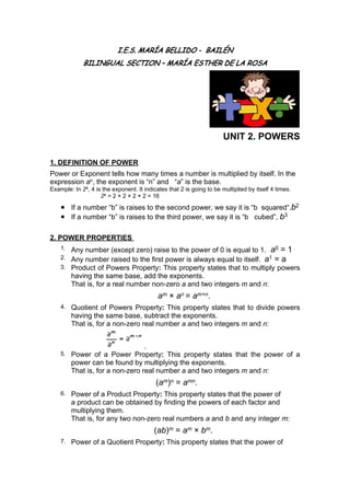 I.E.S. MARÍA BELLIDO - BAILÉN
BILINGUAL SECTION – MARÍA ESTHER DE LA ROSA
UNIT 2. POWERS
1. DEFINITION OF POWER
Power or Exponent tells how many times a number is multiplied by itself. In the
expression an, the exponent is “n” and “a” is the base.
Example: In 24, 4 is the exponent. It indicates that 2 is going to be multiplied by itself 4 times.
24 = 2 × 2 × 2 × 2 = 16
● If a number “b” is raises to the second power, we say it is “b squared“.b2
● If a number “b” is raises to the third power, we say it is “b cubed”, b3
2. POWER PROPERTIES
1. Any number (except zero) raise to the power of 0 is equal to 1. a0 = 1
2. Any number raised to the first power is always equal to itself. a1 = a
3. Product of Powers Property: This property states that to multiply powers
having the same base, add the exponents.
That is, for a real number non-zero a and two integers m and n:
am × an = am+n.
4. Quotient of Powers Property: This property states that to divide powers
having the same base, subtract the exponents.
That is, for a non-zero real number a and two integers m and n:
.
5. Power of a Power Property: This property states that the power of a
power can be found by multiplying the exponents.
That is, for a non-zero real number a and two integers m and n:
(am)n = amn.
6. Power of a Product Property: This property states that the power of
a product can be obtained by finding the powers of each factor and
multiplying them.
That is, for any two non-zero real numbers a and b and any integer m:
(ab)m = am × bm.
7. Power of a Quotient Property: This property states that the power of
 