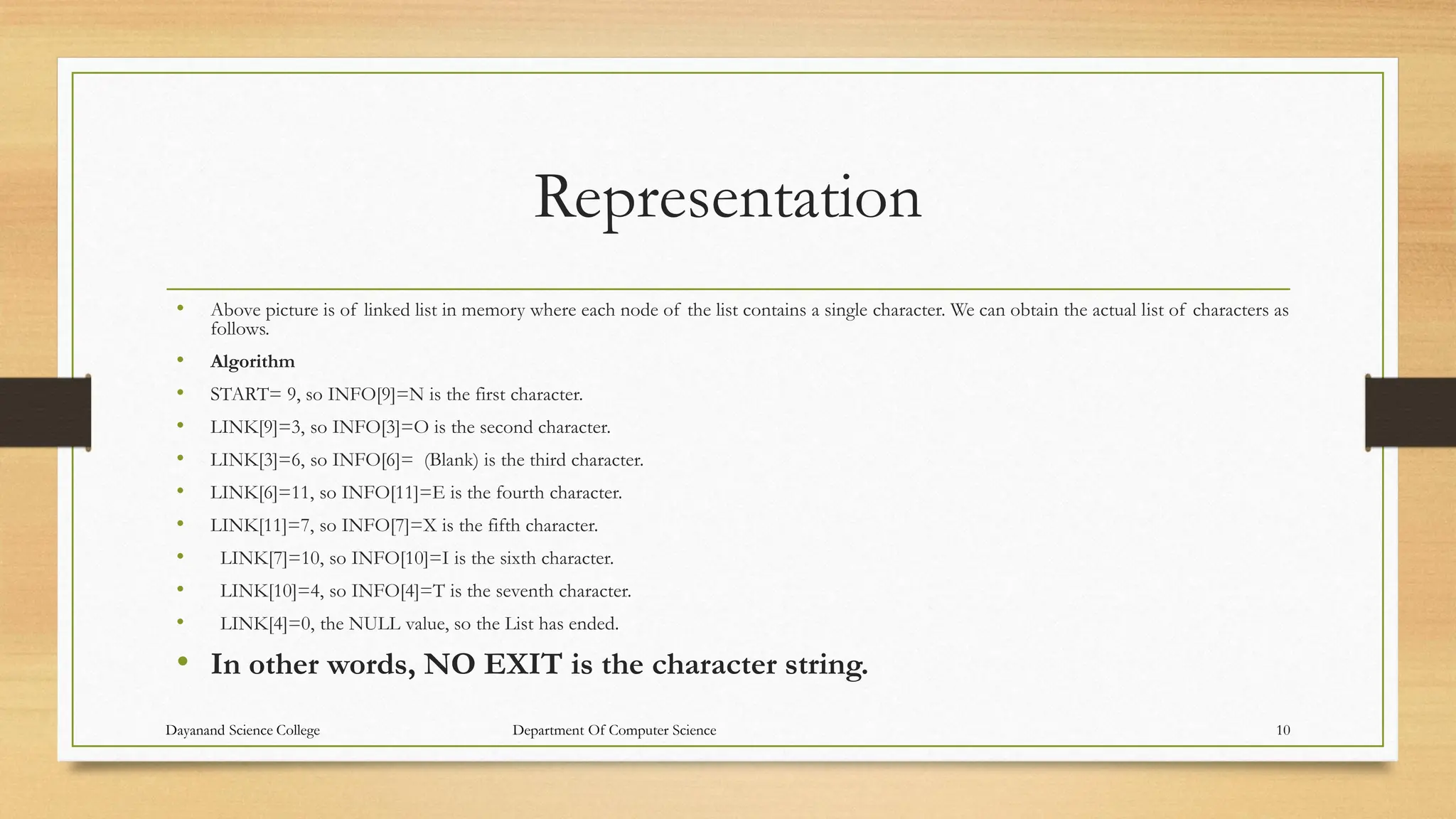 Representation
• Above picture is of linked list in memory where each node of the list contains a single character. We can obtain the actual list of characters as
follows.
• Algorithm
• START= 9, so INFO[9]=N is the first character.
• LINK[9]=3, so INFO[3]=O is the second character.
• LINK[3]=6, so INFO[6]= (Blank) is the third character.
• LINK[6]=11, so INFO[11]=E is the fourth character.
• LINK[11]=7, so INFO[7]=X is the fifth character.
• LINK[7]=10, so INFO[10]=I is the sixth character.
• LINK[10]=4, so INFO[4]=T is the seventh character.
• LINK[4]=0, the NULL value, so the List has ended.
• In other words, NO EXIT is the character string.
Dayanand Science College Department Of Computer Science 10
 