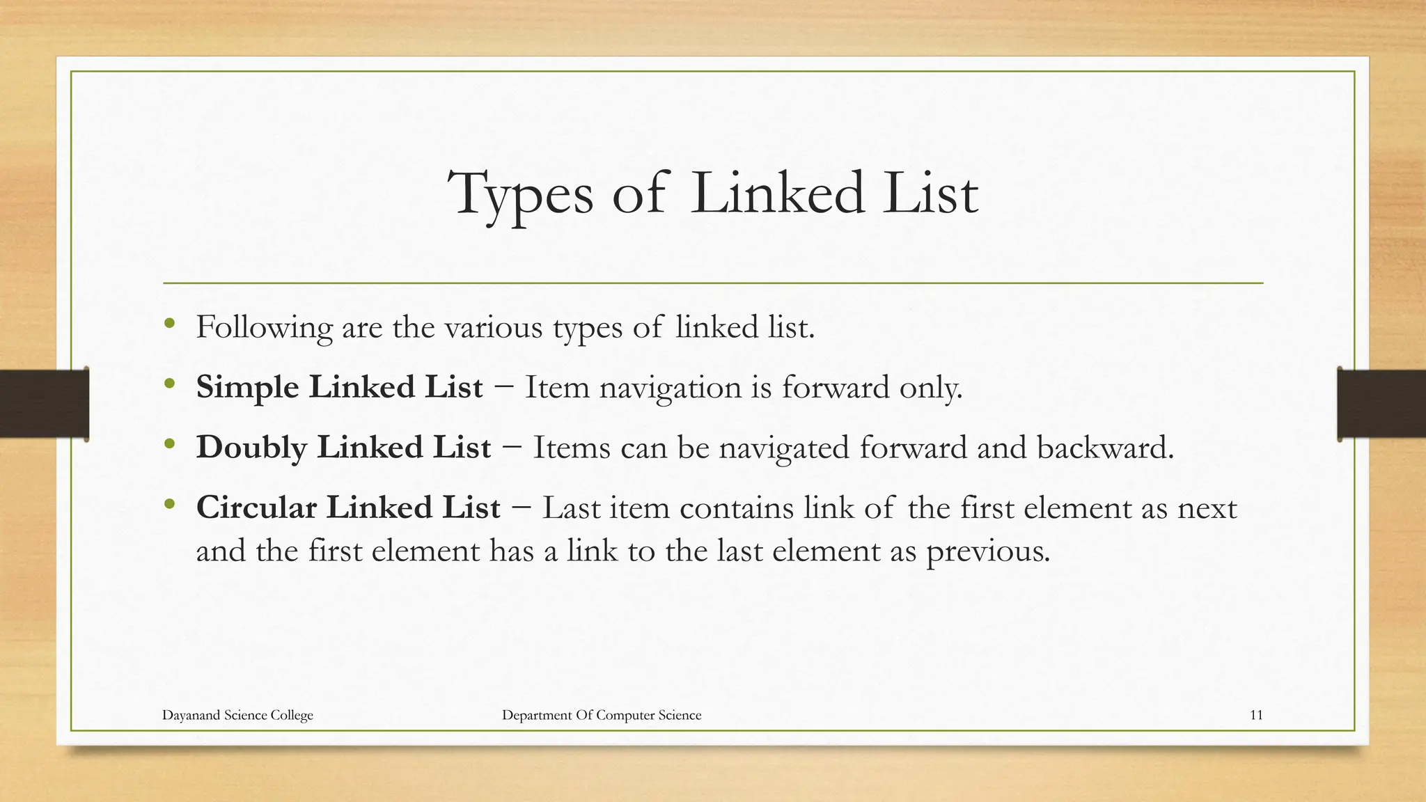 Types of Linked List
• Following are the various types of linked list.
• Simple Linked List − Item navigation is forward only.
• Doubly Linked List − Items can be navigated forward and backward.
• Circular Linked List − Last item contains link of the first element as next
and the first element has a link to the last element as previous.
Dayanand Science College Department Of Computer Science 11
 