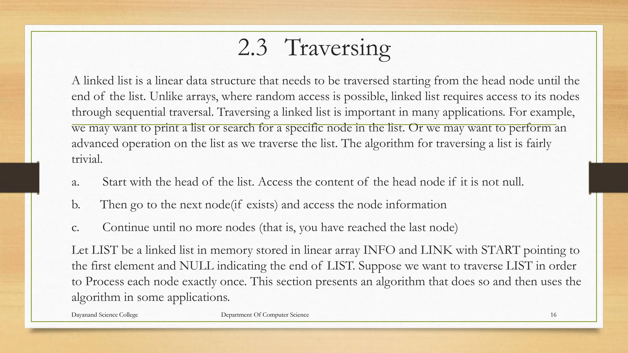 2.3 Traversing
A linked list is a linear data structure that needs to be traversed starting from the head node until the
end of the list. Unlike arrays, where random access is possible, linked list requires access to its nodes
through sequential traversal. Traversing a linked list is important in many applications. For example,
we may want to print a list or search for a specific node in the list. Or we may want to perform an
advanced operation on the list as we traverse the list. The algorithm for traversing a list is fairly
trivial.
a. Start with the head of the list. Access the content of the head node if it is not null.
b. Then go to the next node(if exists) and access the node information
c. Continue until no more nodes (that is, you have reached the last node)
Let LIST be a linked list in memory stored in linear array INFO and LINK with START pointing to
the first element and NULL indicating the end of LIST. Suppose we want to traverse LIST in order
to Process each node exactly once. This section presents an algorithm that does so and then uses the
algorithm in some applications.
Dayanand Science College Department Of Computer Science 16
 