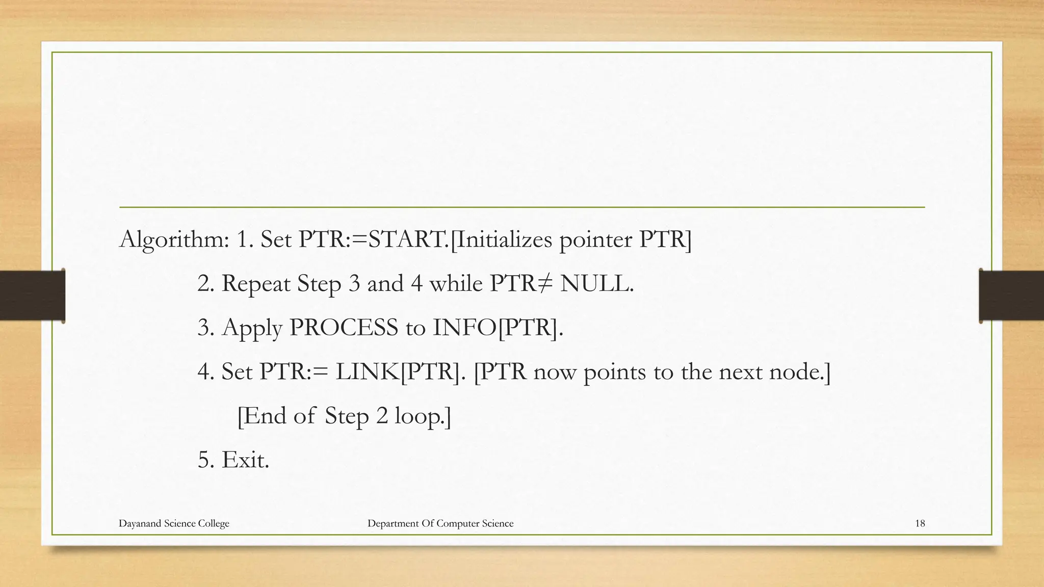 Algorithm: 1. Set PTR:=START.[Initializes pointer PTR]
2. Repeat Step 3 and 4 while PTR≠ NULL.
3. Apply PROCESS to INFO[PTR].
4. Set PTR:= LINK[PTR]. [PTR now points to the next node.]
[End of Step 2 loop.]
5. Exit.
Dayanand Science College Department Of Computer Science 18
 